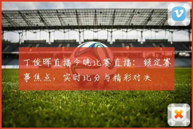 丁俊晖直播今晚比赛直播：锁定赛事焦点，实时比分与精彩对决