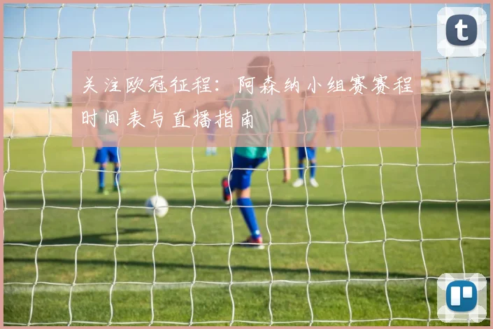 关注欧冠征程：阿森纳小组赛赛程时间表与直播指南