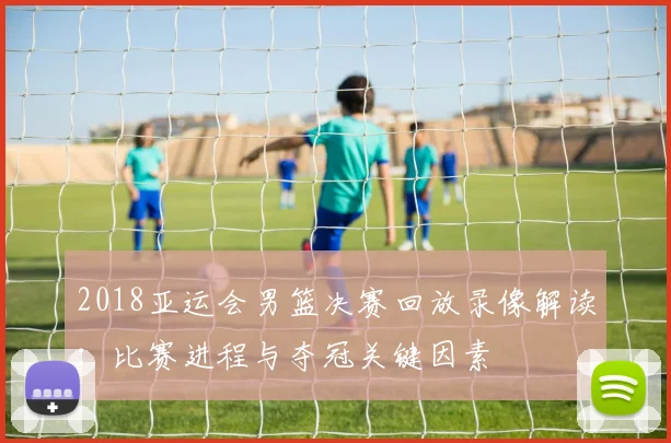 2018亚运会男篮决赛回放录像解读：比赛进程与夺冠关键因素