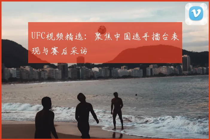 UFC视频精选：聚焦中国选手擂台表现与赛后采访