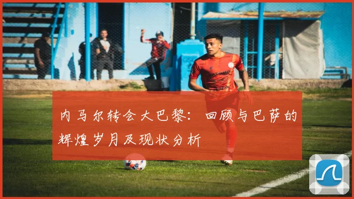 内马尔转会大巴黎：回顾与巴萨的辉煌岁月及现状分析