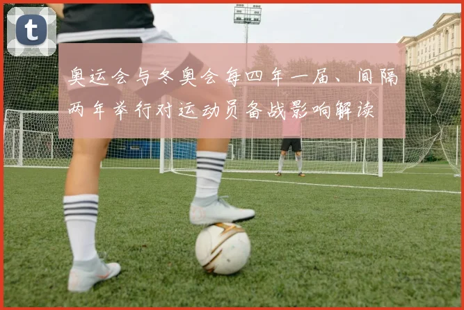奥运会与冬奥会每四年一届、间隔两年举行对运动员备战影响解读