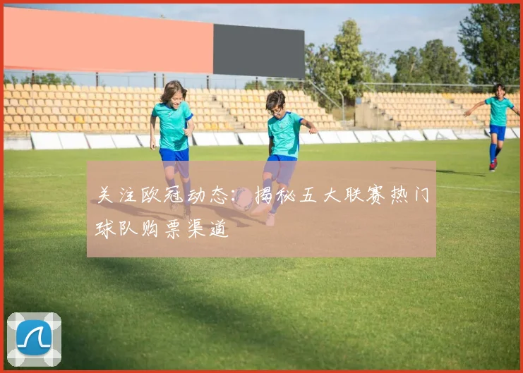 关注欧冠动态：揭秘五大联赛热门球队购票渠道